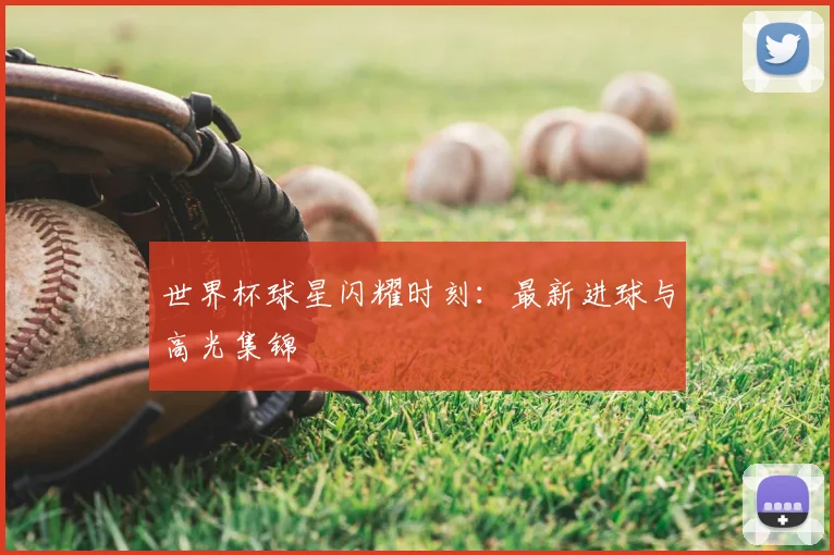 世界杯球星闪耀时刻：最新进球与高光集锦