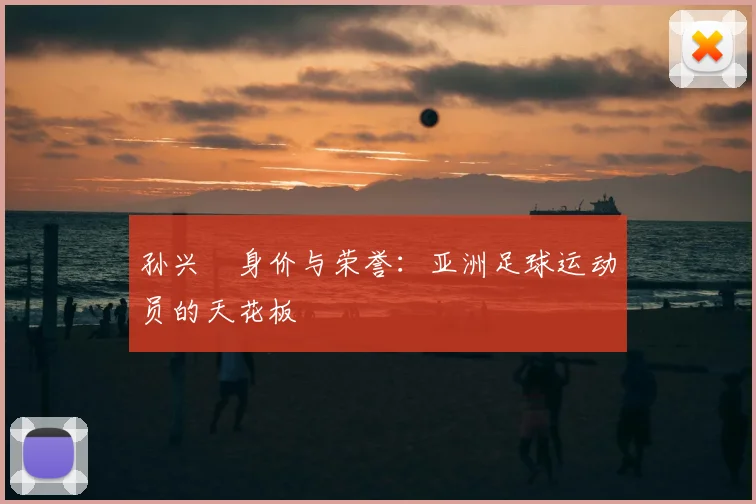 孙兴慜身价与荣誉：亚洲足球运动员的天花板