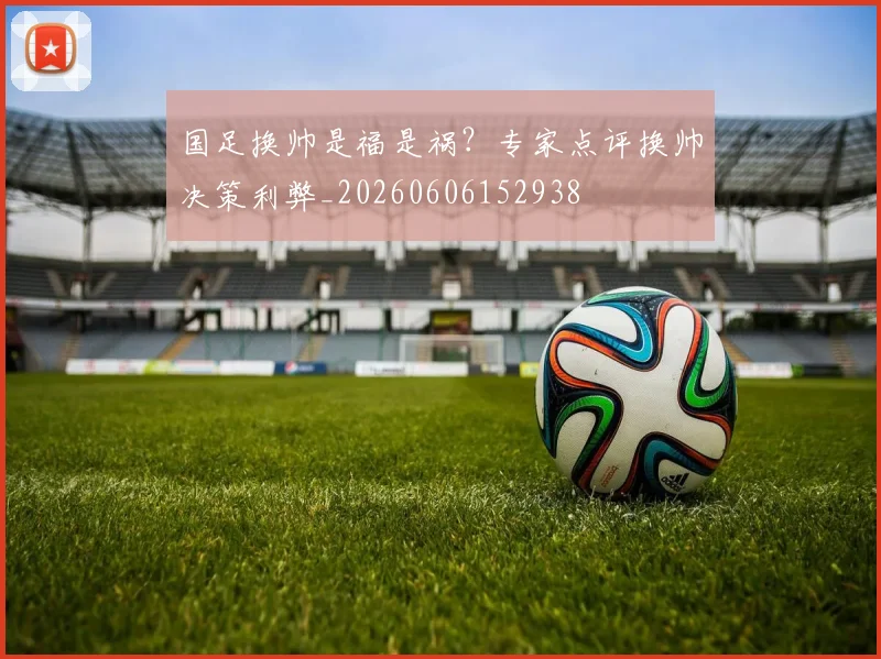 国足换帅是福是祸？专家点评换帅决策利弊_20260606152938